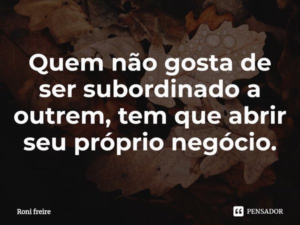 Quem não gosta de ser subordinado a outrem, tem que abrir seu próprio negócio.... Frase de Roni freire.