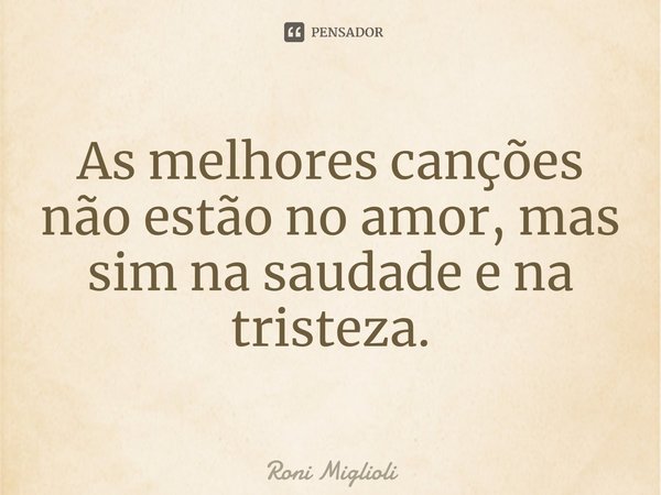 ⁠As melhores canções não estão no amor, mas sim na saudade e na tristeza.... Frase de Roni Miglioli.