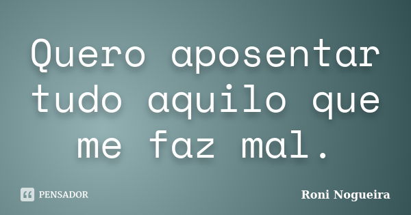 Quero aposentar tudo aquilo que me faz mal.... Frase de Roni Nogueira.