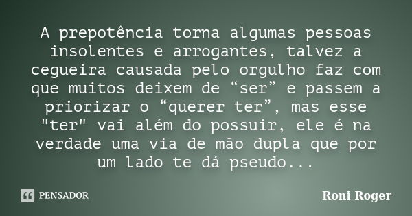 A prepotência torna algumas pessoas insolentes e arrogantes, talvez a cegueira causada pelo orgulho faz com que muitos deixem de “ser” e passem a priorizar o “q... Frase de Roni Roger.