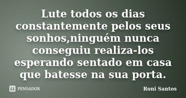 Lute todos os dias constantemente pelos seus sonhos,ninguém nunca conseguiu realiza-los esperando sentado em casa que batesse na sua porta.... Frase de Roni Santos..