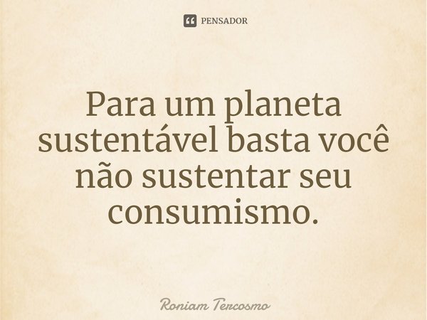 Para um planeta sustentável basta você não sustentar seu consumismo.... Frase de Roniam Tercosmo.