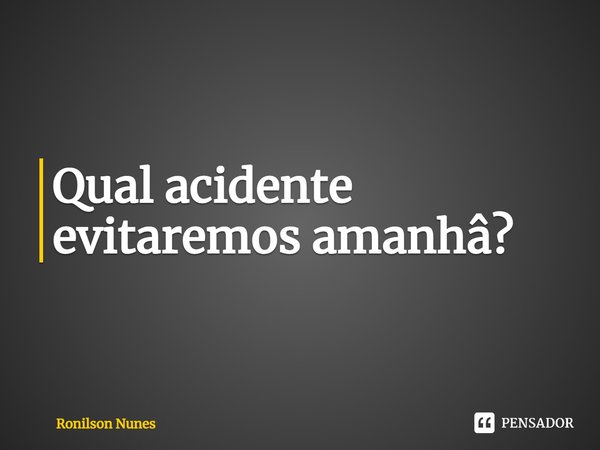 ⁠Qual acidente evitaremos amanhã?... Frase de Ronilson Nunes.