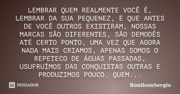 LEMBRAR QUEM REALMENTE VOCÊ É, LEMBRAR DA SUA PEQUENEZ, E QUE ANTES DE VOCÊ OUTROS EXISTIRAM, NOSSAS MARCAS SÃO DIFERENTES, SÃO DEMODÊS ATÉ CERTO PONTO, UMA VEZ... Frase de RonilsonSergio.