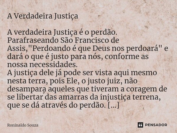 ⁠A Verdadeira Justiça A verdadeira Justiça é o perdão. Parafraseando São Francisco de Assis, "Perdoando é que Deus nos perdoará" e dará o que é justo ... Frase de Roninaldo Souza.