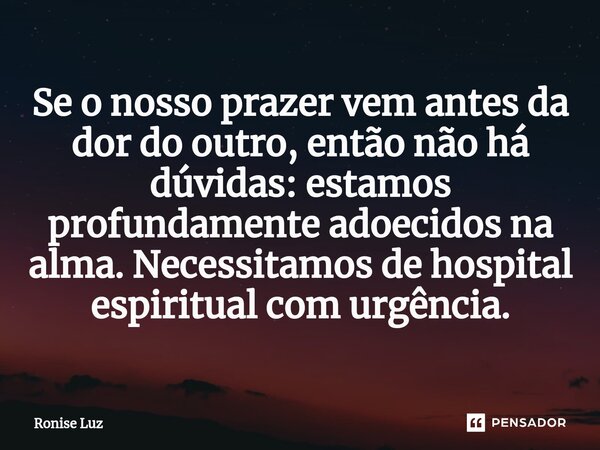⁠Se o nosso prazer vem antes da dor do outro, então não há dúvidas: estamos profundamente adoecidos na alma. Necessitamos de hospital espiritual com urgência.... Frase de Ronise Luz.