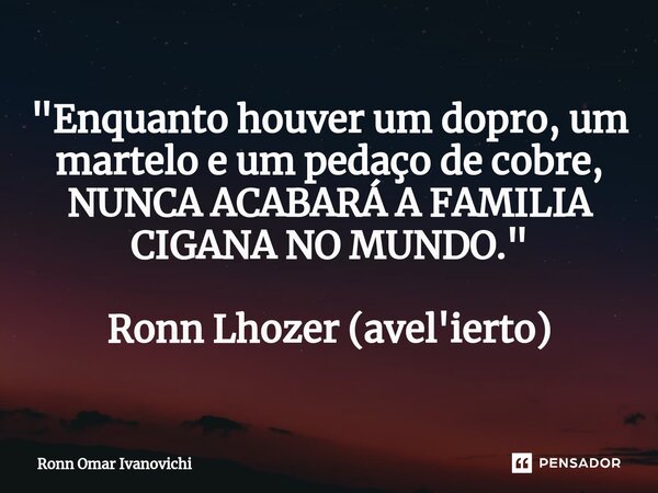 ⁠"Enquanto houver um dopro, um martelo e um pedaço de cobre, NUNCA ACABARÁ A FAMILIA CIGANA NO MUNDO." Ronn Lhozer (avel'ierto)... Frase de Ronn Omar Ivanovichi.