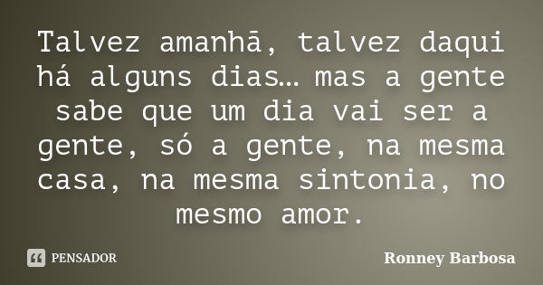 Talvez amanhã, talvez daqui há alguns dias… mas a gente sabe que um dia vai ser a gente, só a gente, na mesma casa, na mesma sintonia, no mesmo amor.... Frase de Ronney Barbosa.