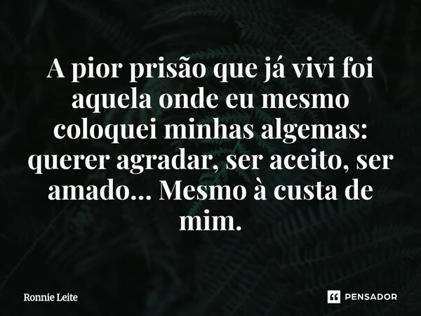 ⁠A pior prisão que já vivi foi aquela onde eu mesmo coloquei minhas algemas: querer agradar, ser aceito, ser amado… Mesmo à custa de mim.... Frase de Ronnie Leite.
