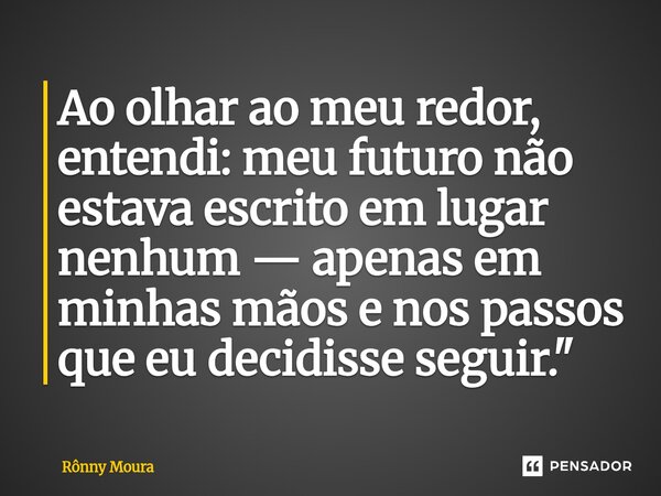 ⁠Ao olhar ao meu redor, entendi: meu futuro não estava escrito em lugar nenhum — apenas em minhas mãos e nos passos que eu decidisse seguir."... Frase de Rônny Moura.