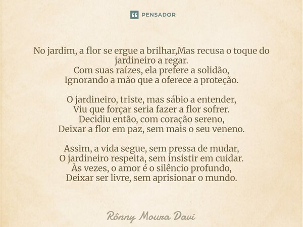 ⁠No jardim, a flor se ergue a brilhar,Mas recusa o toque do jardineiro a regar. Com suas raízes, ela prefere a solidão, Ignorando a mão que a oferece a proteção... Frase de Rônny Moura Davi.
