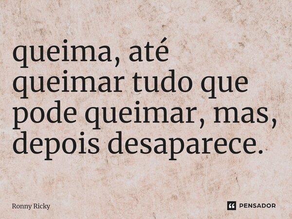 ⁠queima, até queimar tudo que pode queimar, mas, depois desaparece.... Frase de Ronny Ricky.