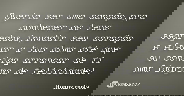 Queria ser uma canção,pra conhecer os teus segredos,invadir seu coração e elevar a tua alma até que eu consiga arrancar de ti uma lágrima de felicidade!... Frase de Ronny roots.
