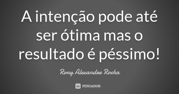 A intenção pode até ser ótima mas o resultado é péssimo!... Frase de Rony Alexandre Rocha.