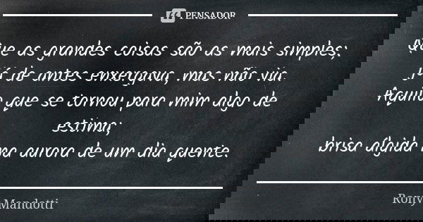 Que as grandes coisas são as mais simples; já de antes enxergava, mas não via. Aquilo que se tornou para mim algo de estima; brisa álgida na aurora de um dia qu... Frase de Rony Mandotti.