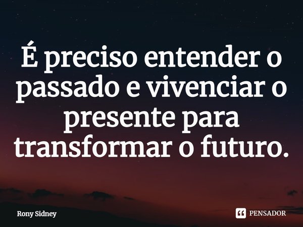É preciso entender o passado e vivenciar o presente para transformar o futuro.... Frase de Rony Sidney.