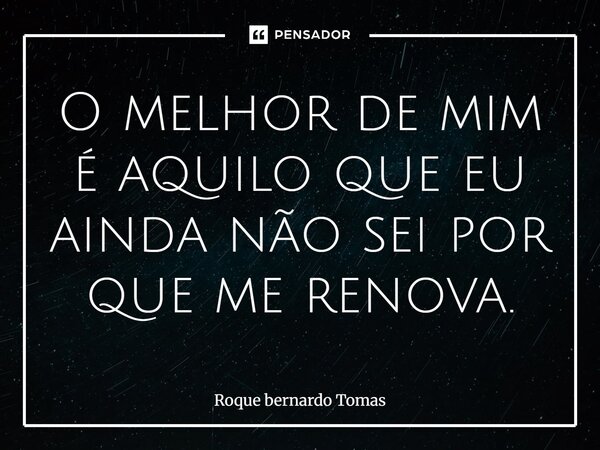 O melhor de mim é aquilo que eu ainda não sei por que me renova.... Frase de Roque bernardo Tomas.