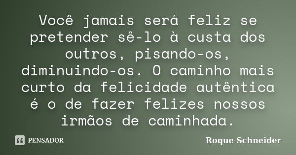 Você jamais será feliz se pretender sê-lo à custa dos outros, pisando-os, diminuindo-os. O caminho mais curto da felicidade autêntica é o de fazer felizes nosso... Frase de Roque Schneider.