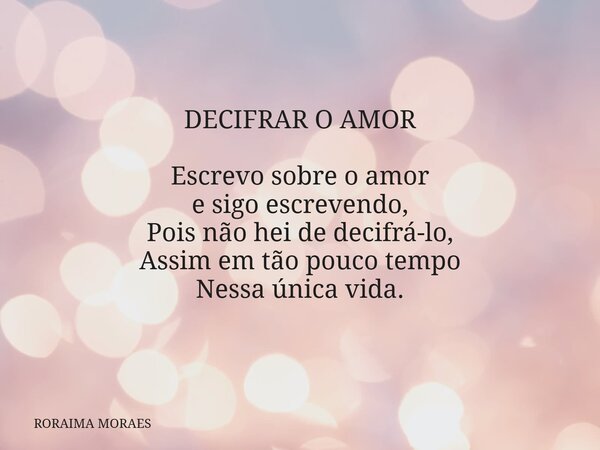 DECIFRAR O AMOR Escrevo sobre o amor e sigo escrevendo, Pois não hei de decifrá-lo, Assim em tão pouco tempo Nessa única vida.... Frase de RORAIMA MORAES.