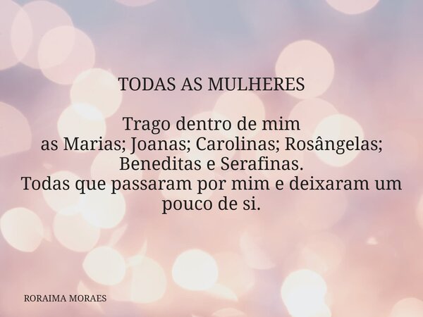 TODAS AS MULHERES Trago dentro de mim as Marias; Joanas; Carolinas; Rosângelas; Beneditas e Serafinas. Todas que passaram por mim e deixaram um pouco de si.... Frase de RORAIMA MORAES.