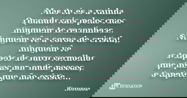 Mas tu és a rainha Quando vais pelas ruas ninguém te reconhece. Ninguém vê a coroa de cristal, ninguém vê o tapete de ouro vermelho que pisas por onde passas, o... Frase de Roronoa.