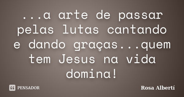 ...a arte de passar pelas lutas cantando e dando graças...quem tem Jesus na vida domina!... Frase de Rosa Albertí.