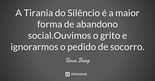 A Tirania do Silêncio é a maior forma de abandono social.Ouvimos o grito e ignorarmos o pedido de socorro.... Frase de Rosa Berg.
