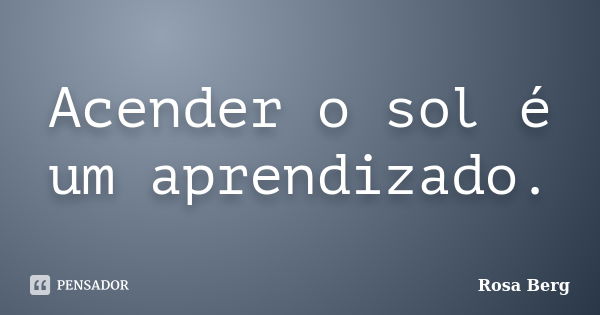 Acender o sol é um aprendizado.... Frase de Rosa Berg.