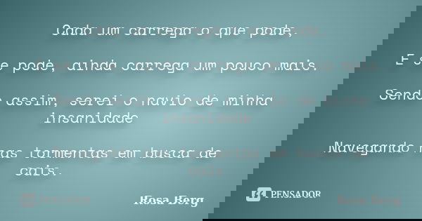 Cada um carrega o que pode, E se pode, ainda carrega um pouco mais. Sendo assim, serei o navio de minha insanidade Navegando nas tormentas em busca de cais.... Frase de Rosa Berg.