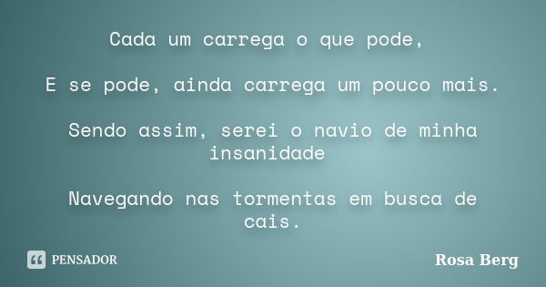 Cada um carrega o que pode, E se pode, ainda carrega um pouco mais. Sendo assim, serei o navio de minha insanidade Navegando nas tormentas em busca de cais.... Frase de Rosa Berg.