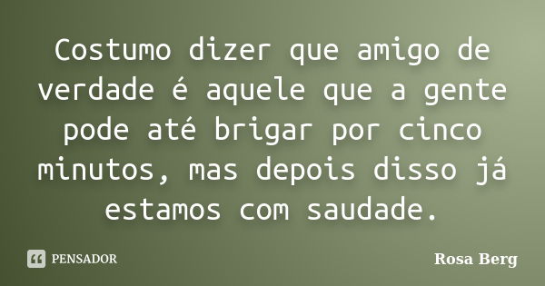 Costumo dizer que amigo de verdade é aquele que a gente pode até brigar por cinco minutos, mas depois disso já estamos com saudade.... Frase de ROSA BERG.