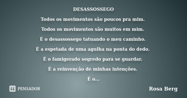 DESASSOSSEGO Todos os movimentos são poucos pra mim. Todos os movimentos são muitos em mim. É o desassossego tatuando o meu caminho. É a espetada de uma agulha ... Frase de Rosa Berg.