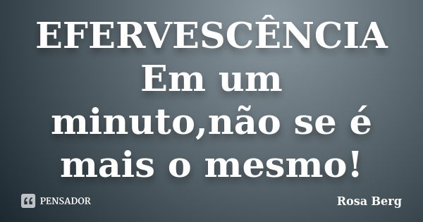 EFERVESCÊNCIA Em um minuto,não se é mais o mesmo!... Frase de Rosa Berg.