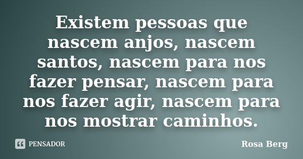 Existem pessoas que nascem anjos, nascem santos, nascem para nos fazer pensar, nascem para nos fazer agir, nascem para nos mostrar caminhos.... Frase de Rosa Berg.