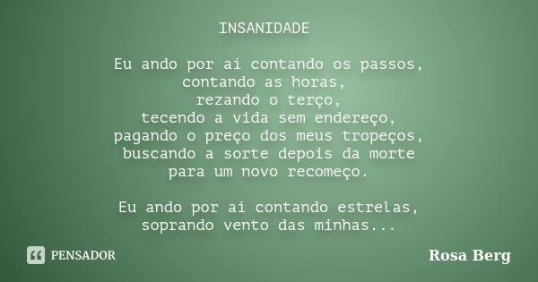 INSANIDADE Eu ando por aí contando os passos, contando as horas, rezando o terço, tecendo a vida sem endereço, pagando o preço dos meus tropeços, buscando a sor... Frase de Rosa Berg.