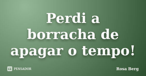 Perdi a borracha de apagar o tempo!... Frase de Rosa Berg.