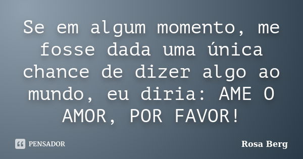 Se em algum momento, me fosse dada uma única chance de dizer algo ao mundo, eu diria: AME O AMOR, POR FAVOR!... Frase de Rosa Berg.