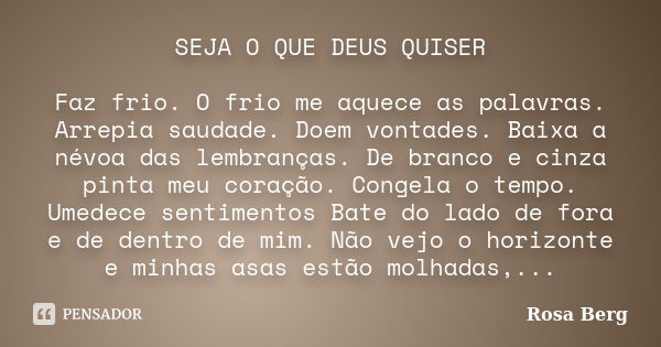 SEJA O QUE DEUS QUISER Faz frio. O frio me aquece as palavras. Arrepia saudade. Doem vontades. Baixa a névoa das lembranças. De branco e cinza pinta meu coração... Frase de Rosa Berg.