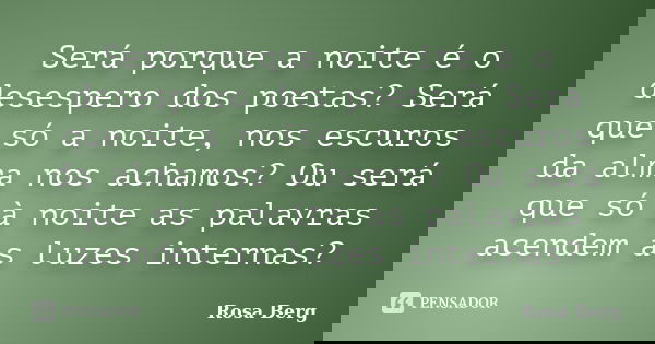 Será porque a noite é o desespero dos poetas? Será que só a noite, nos escuros da alma nos achamos? Ou será que só à noite as palavras acendem as luzes internas... Frase de ROSA BERG.