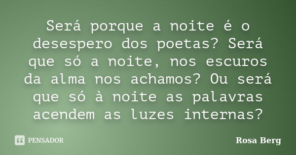 Será porque a noite é o desespero dos poetas? Será que só a noite, nos escuros da alma nos achamos? Ou será que só à noite as palavras acendem as luzes internas... Frase de ROSA BERG.