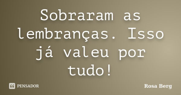 Sobraram as lembranças. Isso já valeu por tudo!... Frase de ROSA BERG.