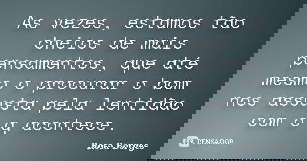 As vezes, estamos tão cheios de mais pensamentos, que até mesmo o procurar o bom nos assusta pela lentidão com o q acontece.... Frase de Rosa Borges.