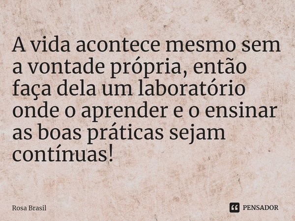 ⁠A vida acontece mesmo sem a vontade própria, então faça dela um laboratório onde o aprender e o ensinar as boas práticas sejam contínuas!... Frase de Rosa Brasil.