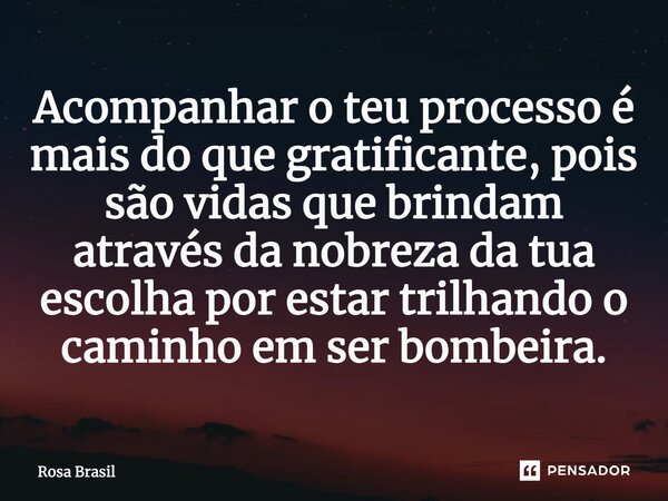 Acompanhar o teu processo é mais do que gratificante, pois são vidas que brindam através da nobreza da tua escolha por estar trilhando o caminho em ser bombeira... Frase de Rosa Brasil.