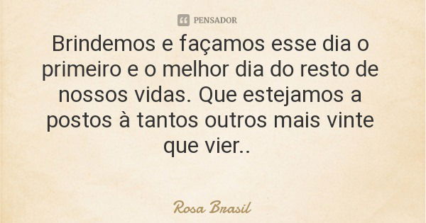 Brindemos e façamos esse dia o primeiro e o melhor dia do resto de nossos vidas. Que estejamos a postos à tantos outros mais vinte que vier..... Frase de Rosa Brasil.