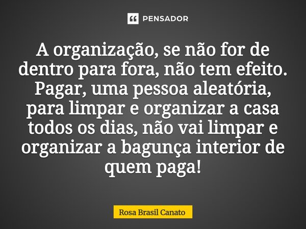 A organização, se não for de dentro para fora, não tem efeito. Pagar, uma pessoa aleatória, para limpar e organizar a casa todos os dias, não vai limpar e orga... Frase de Rosa Brasil Canato.