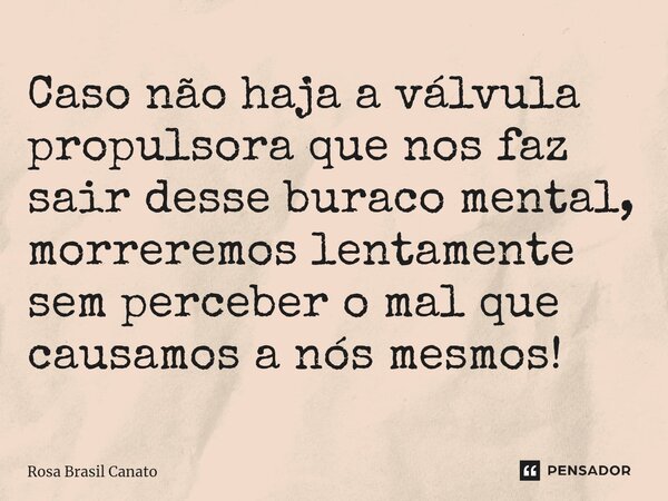 ⁠Caso não haja a válvula propulsora que nos faz sair desse buraco mental, morreremos lentamente sem perceber o mal que causamos a nós mesmos!... Frase de Rosa Brasil Canato.