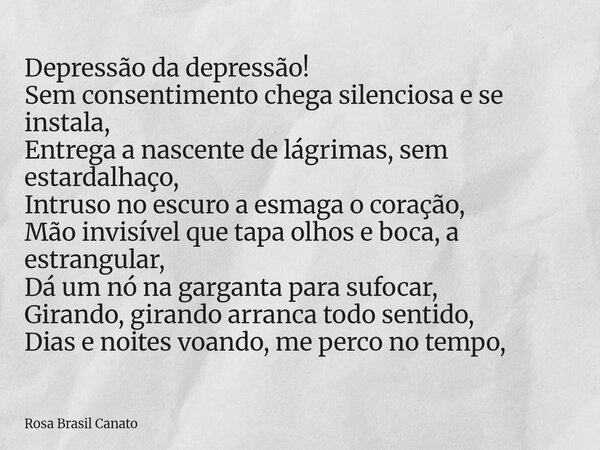 Depressão da depressão! Sem consentimento chega silenciosa e se instala, Entrega a nascente de lágrimas, sem estardalhaço, Intruso no escuro a esmaga o coração,... Frase de Rosa Brasil Canato.