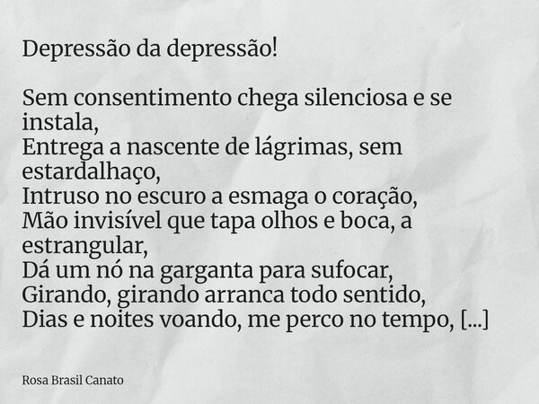 Depressão da depressão! Sem consentimento chega silenciosa e se instala, Entrega a nascente de lágrimas, sem estardalhaço, Intruso no escuro a esmaga o coração,... Frase de Rosa Brasil Canato.