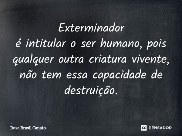 Exterminador é intitular o ser humano, pois qualquer outra criatura vivente, não tem essa capacidade de destruição.... Frase de Rosa Brasil Canato.